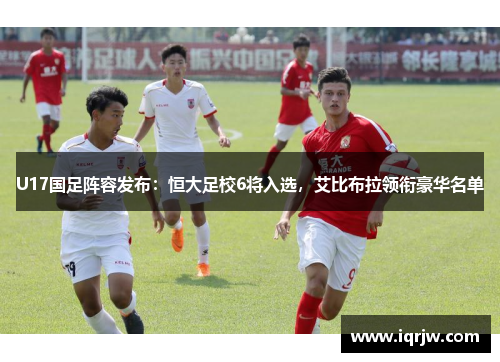 U17国足阵容发布：恒大足校6将入选，艾比布拉领衔豪华名单